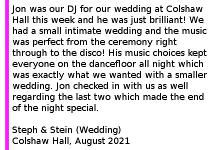Colshaw Hall Wedding DJ Review - Jon was our DJ for our wedding at Colshaw Hall this week and he was just brilliant! We had a small intimate wedding and the music was perfect from the ceremony right through to the disco! His music choices kept everyone on the dancefloor all night which was exactly what we wanted with a smaller wedding. He was also so understanding when it came to moving our original wedding date due to Covid. I would recommend 100% - I also requested a load of songs which were played throughout the night and Jon checked in with us as well regarding the last two which made the end of the night special.
